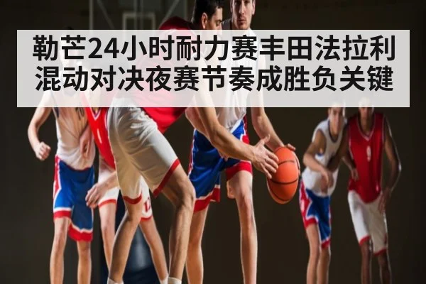 勒芒24小时耐力赛丰田法拉利混动对决夜赛节奏成胜负关键