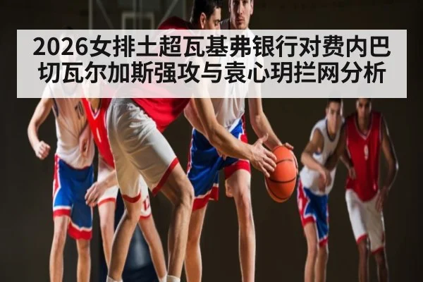 2026女排土超瓦基弗银行对费内巴切瓦尔加斯强攻与袁心玥拦网分析