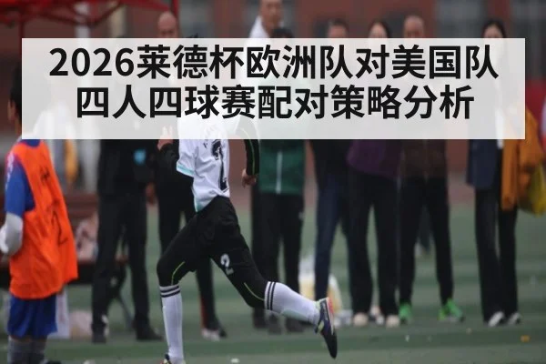 2026莱德杯欧洲队对美国队四人四球赛配对策略分析